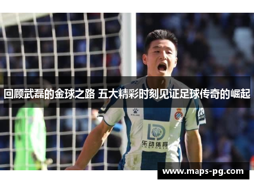 回顾武磊的金球之路 五大精彩时刻见证足球传奇的崛起