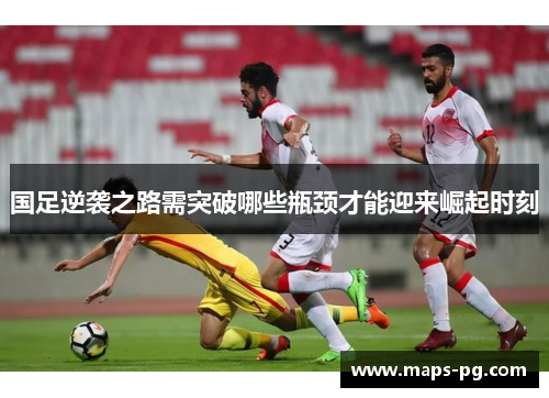 国足逆袭之路需突破哪些瓶颈才能迎来崛起时刻
