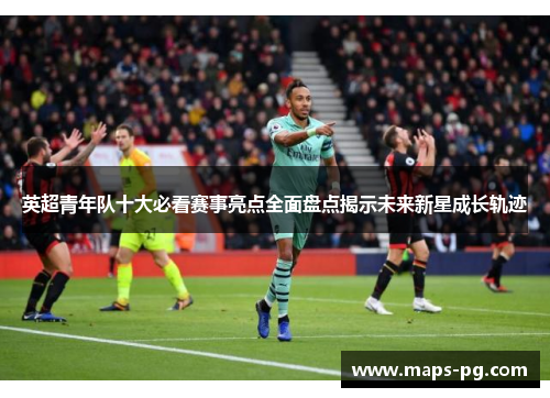 英超青年队十大必看赛事亮点全面盘点揭示未来新星成长轨迹