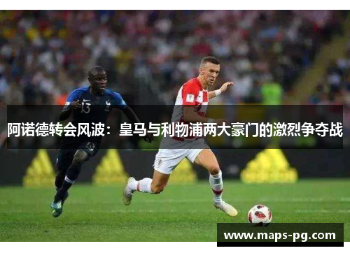 阿诺德转会风波：皇马与利物浦两大豪门的激烈争夺战