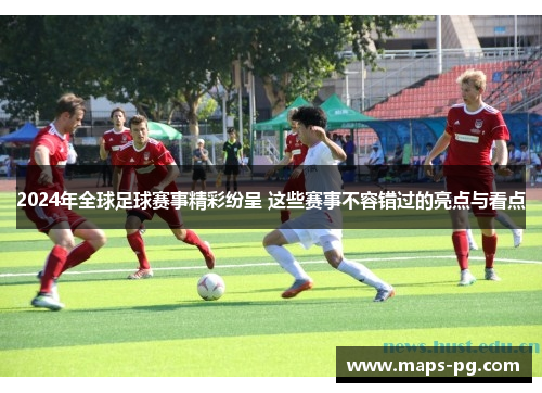 2024年全球足球赛事精彩纷呈 这些赛事不容错过的亮点与看点