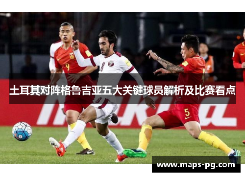 土耳其对阵格鲁吉亚五大关键球员解析及比赛看点