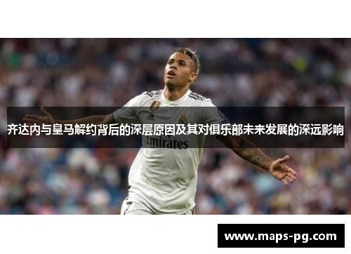 齐达内与皇马解约背后的深层原因及其对俱乐部未来发展的深远影响