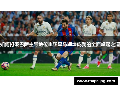 如何打破巴萨主导地位重塑皇马辉煌成就的全面崛起之道
