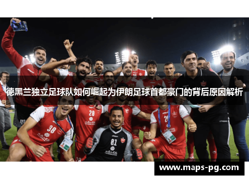 德黑兰独立足球队如何崛起为伊朗足球首都豪门的背后原因解析