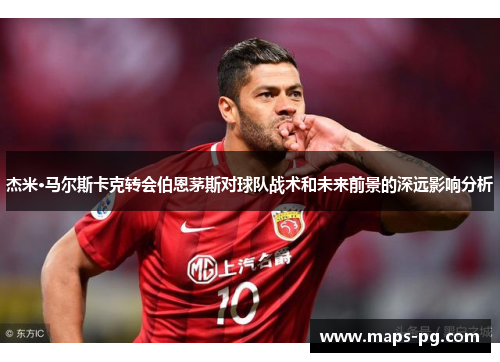 杰米·马尔斯卡克转会伯恩茅斯对球队战术和未来前景的深远影响分析