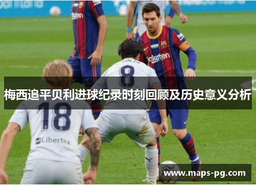 梅西追平贝利进球纪录时刻回顾及历史意义分析