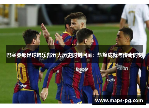 巴塞罗那足球俱乐部五大历史时刻回顾：辉煌成就与传奇时刻