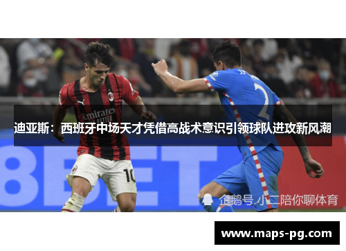 迪亚斯：西班牙中场天才凭借高战术意识引领球队进攻新风潮