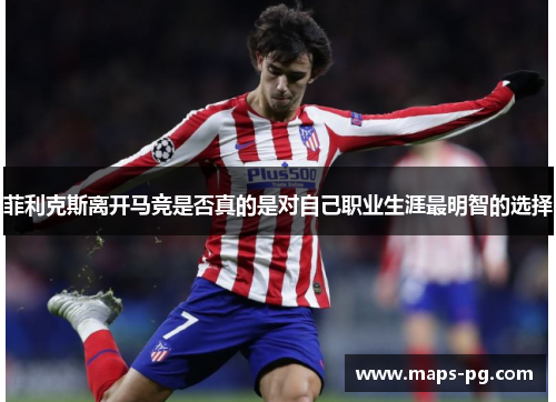 菲利克斯离开马竞是否真的是对自己职业生涯最明智的选择 菲利克斯离开马竞是否真的是对自己职业生涯最明智的选择