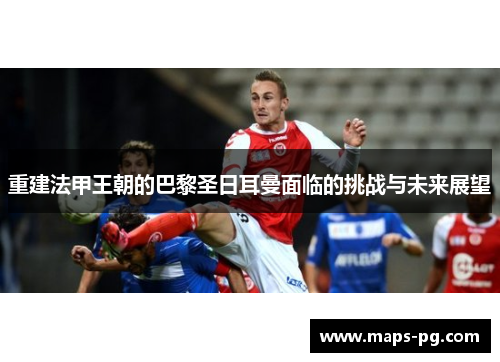 重建法甲王朝的巴黎圣日耳曼面临的挑战与未来展望