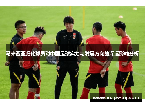 马来西亚归化球员对中国足球实力与发展方向的深远影响分析