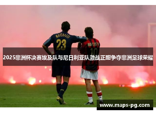2025非洲杯决赛埃及队与尼日利亚队激战正酣争夺非洲足球荣耀 2025非洲杯决赛埃及队与尼日利亚队激战正酣争夺非洲足球荣耀