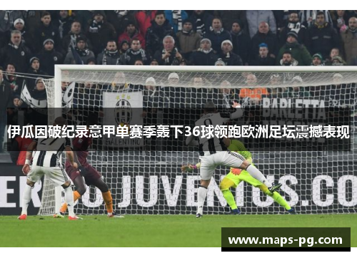 伊瓜因破纪录意甲单赛季轰下36球领跑欧洲足坛震撼表现